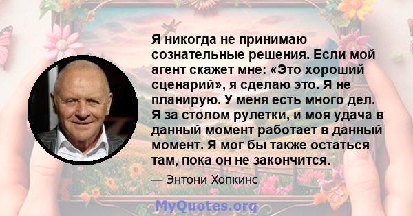 Я никогда не принимаю сознательные решения. Если мой агент скажет мне: «Это хороший сценарий», я сделаю это. Я не планирую. У меня есть много дел. Я за столом рулетки, и моя удача в данный момент работает в данный