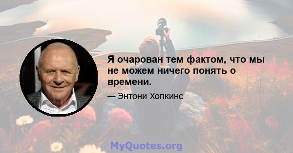 Я очарован тем фактом, что мы не можем ничего понять о времени.