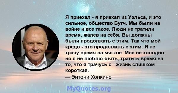 Я приехал - я приехал из Уэльса, и это сильное, общество Бутч. Мы были на войне и все такое. Люди не тратили время, жалев на себя. Вы должны были продолжать с этим. Так что мой кредо - это продолжать с этим. Я не трачу