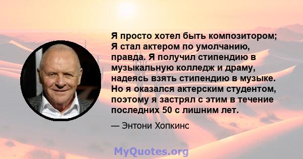 Я просто хотел быть композитором; Я стал актером по умолчанию, правда. Я получил стипендию в музыкальную колледж и драму, надеясь взять стипендию в музыке. Но я оказался актерским студентом, поэтому я застрял с этим в