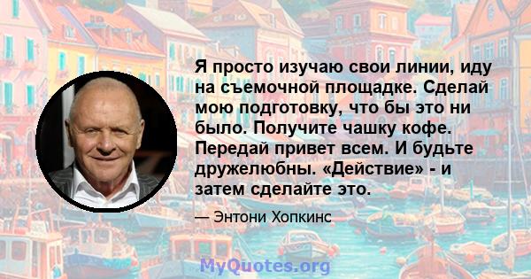 Я просто изучаю свои линии, иду на съемочной площадке. Сделай мою подготовку, что бы это ни было. Получите чашку кофе. Передай привет всем. И будьте дружелюбны. «Действие» - и затем сделайте это.