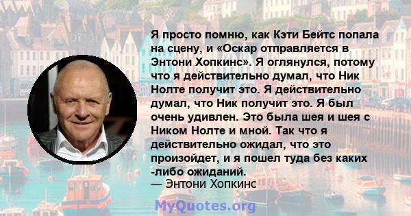 Я просто помню, как Кэти Бейтс попала на сцену, и «Оскар отправляется в Энтони Хопкинс». Я оглянулся, потому что я действительно думал, что Ник Нолте получит это. Я действительно думал, что Ник получит это. Я был очень