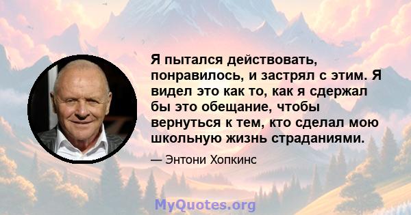 Я пытался действовать, понравилось, и застрял с этим. Я видел это как то, как я сдержал бы это обещание, чтобы вернуться к тем, кто сделал мою школьную жизнь страданиями.