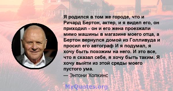 Я родился в том же городе, что и Ричард Бертон, актер, и я видел его, он приходил - он и его жена проезжали мимо машины в магазине моего отца, а Бертон вернулся домой из Голливуда и просил его автограф И я подумал, я