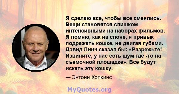 Я сделаю все, чтобы все смеялись. Вещи становятся слишком интенсивными на наборах фильмов. Я помню, как на слоне, я привык подражать кошке, не двигая губами. Дэвид Линч сказал бы: «Разрежьте! Извините, у нас есть шум