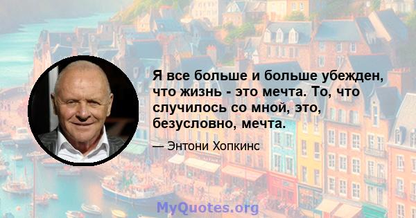 Я все больше и больше убежден, что жизнь - это мечта. То, что случилось со мной, это, безусловно, мечта.