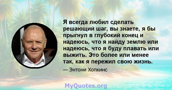 Я всегда любил сделать решающий шаг, вы знаете, я бы прыгнул в глубокий конец и надеюсь, что я найду землю или надеюсь, что я буду плавать или выжить. Это более или менее так, как я пережил свою жизнь.