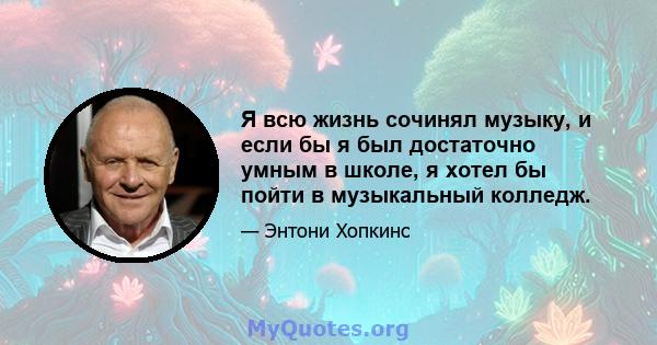 Я всю жизнь сочинял музыку, и если бы я был достаточно умным в школе, я хотел бы пойти в музыкальный колледж.