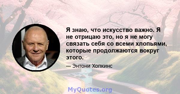 Я знаю, что искусство важно. Я не отрицаю это, но я не могу связать себя со всеми хлопьями, которые продолжаются вокруг этого.