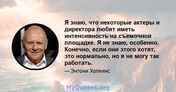 Я знаю, что некоторые актеры и директора любят иметь интенсивность на съемочной площадке. Я не знаю, особенно. Конечно, если они этого хотят, это нормально, но я не могу так работать.