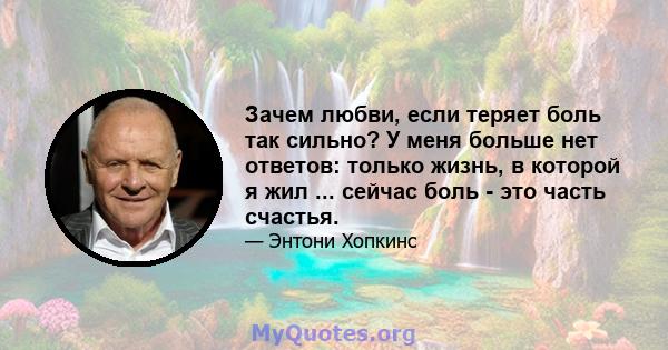 Зачем любви, если теряет боль так сильно? У меня больше нет ответов: только жизнь, в которой я жил ... сейчас боль - это часть счастья.