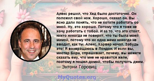 Алекс решил, что Хед было достаточно. Он положил свой нож. Хорошо, сказал он. Вы ясно дали понять, что не хотите работать со мной. Ну, это хорошо. Потому что я тоже не хочу работать с тобой. И за то, что это стоит,