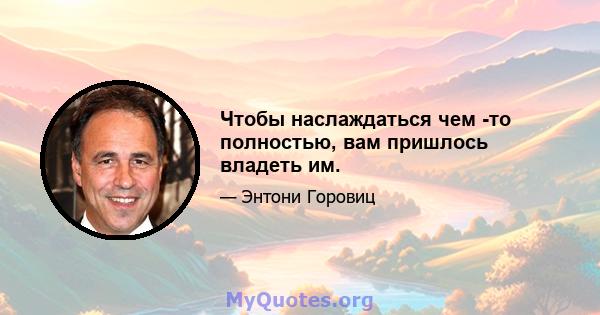 Чтобы наслаждаться чем -то полностью, вам пришлось владеть им.