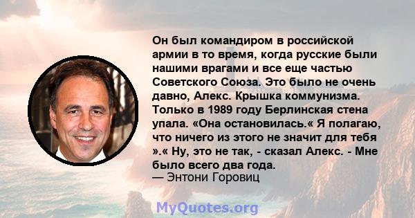 Он был командиром в российской армии в то время, когда русские были нашими врагами и все еще частью Советского Союза. Это было не очень давно, Алекс. Крышка коммунизма. Только в 1989 году Берлинская стена упала. «Она