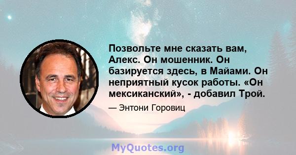 Позвольте мне сказать вам, Алекс. Он мошенник. Он базируется здесь, в Майами. Он неприятный кусок работы. «Он мексиканский», - добавил Трой.