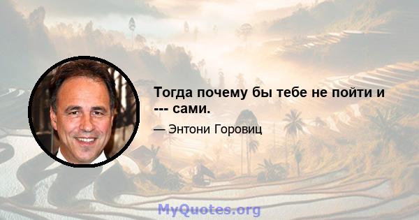 Тогда почему бы тебе не пойти и --- сами.