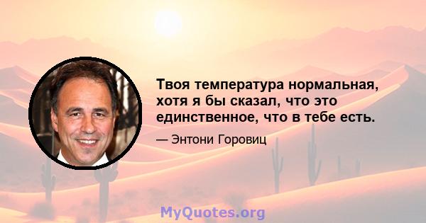 Твоя температура нормальная, хотя я бы сказал, что это единственное, что в тебе есть.