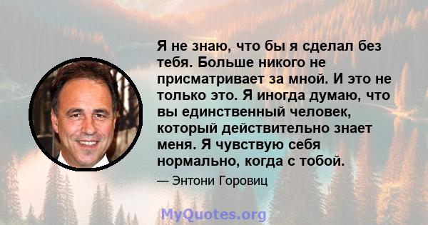 Я не знаю, что бы я сделал без тебя. Больше никого не присматривает за мной. И это не только это. Я иногда думаю, что вы единственный человек, который действительно знает меня. Я чувствую себя нормально, когда с тобой.