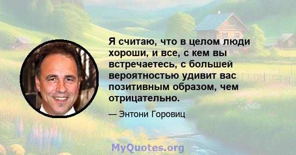 Я считаю, что в целом люди хороши, и все, с кем вы встречаетесь, с большей вероятностью удивит вас позитивным образом, чем отрицательно.