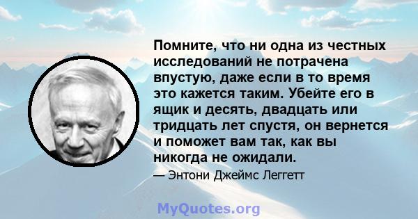 Помните, что ни одна из честных исследований не потрачена впустую, даже если в то время это кажется таким. Убейте его в ящик и десять, двадцать или тридцать лет спустя, он вернется и поможет вам так, как вы никогда не