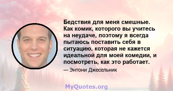 Бедствия для меня смешные. Как комик, которого вы учитесь на неудаче, поэтому я всегда пытаюсь поставить себя в ситуацию, которая не кажется идеальной для моей комедии, и посмотреть, как это работает.