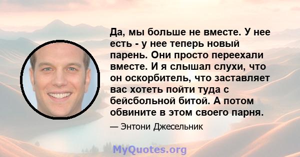 Да, мы больше не вместе. У нее есть - у нее теперь новый парень. Они просто переехали вместе. И я слышал слухи, что он оскорбитель, что заставляет вас хотеть пойти туда с бейсбольной битой. А потом обвините в этом