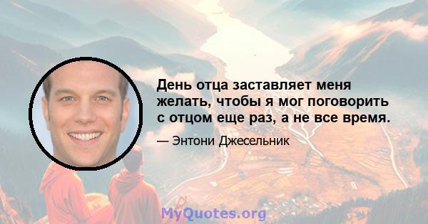 День отца заставляет меня желать, чтобы я мог поговорить с отцом еще раз, а не все время.