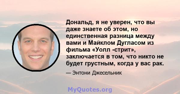 Дональд, я не уверен, что вы даже знаете об этом, но единственная разница между вами и Майклом Дугласом из фильма «Уолл -стрит», заключается в том, что никто не будет грустным, когда у вас рак.