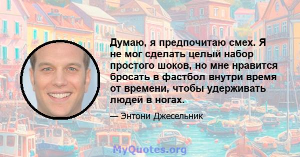 Думаю, я предпочитаю смех. Я не мог сделать целый набор простого шоков, но мне нравится бросать в фастбол внутри время от времени, чтобы удерживать людей в ногах.