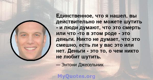 Единственное, что я нашел, вы действительно не можете шутить - и люди думают, что это смерть или что -то в этом роде - это деньги. Никто не думает, что это смешно, есть ли у вас это или нет. Деньги - это то, о чем никто 