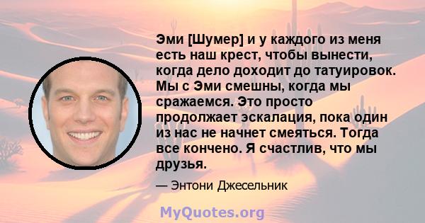 Эми [Шумер] и у каждого из меня есть наш крест, чтобы вынести, когда дело доходит до татуировок. Мы с Эми смешны, когда мы сражаемся. Это просто продолжает эскалация, пока один из нас не начнет смеяться. Тогда все