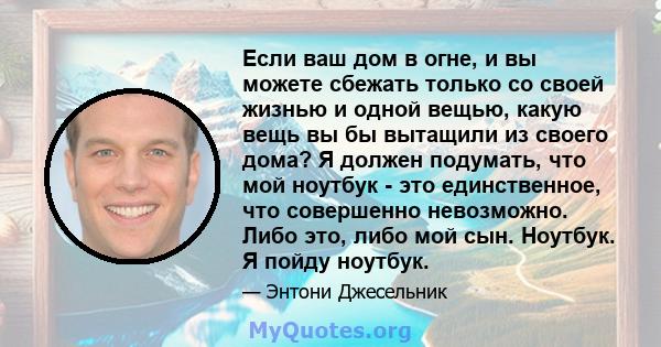 Если ваш дом в огне, и вы можете сбежать только со своей жизнью и одной вещью, какую вещь вы бы вытащили из своего дома? Я должен подумать, что мой ноутбук - это единственное, что совершенно невозможно. Либо это, либо