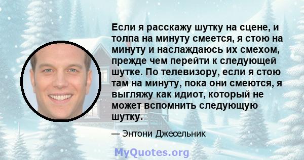 Если я расскажу шутку на сцене, и толпа на минуту смеется, я стою на минуту и ​​наслаждаюсь их смехом, прежде чем перейти к следующей шутке. По телевизору, если я стою там на минуту, пока они смеются, я выгляжу как