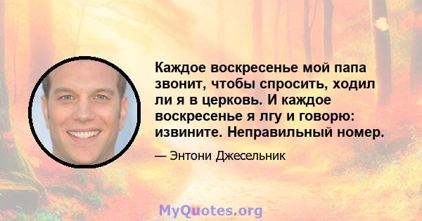 Каждое воскресенье мой папа звонит, чтобы спросить, ходил ли я в церковь. И каждое воскресенье я лгу и говорю: извините. Неправильный номер.