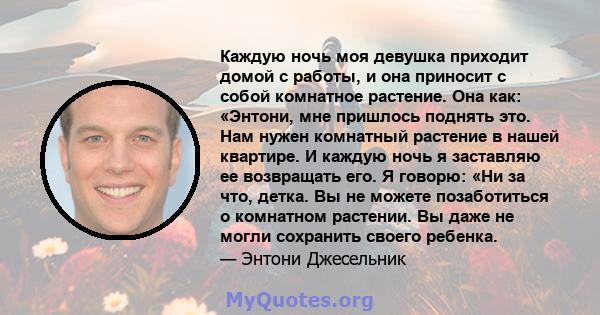 Каждую ночь моя девушка приходит домой с работы, и она приносит с собой комнатное растение. Она как: «Энтони, мне пришлось поднять это. Нам нужен комнатный растение в нашей квартире. И каждую ночь я заставляю ее