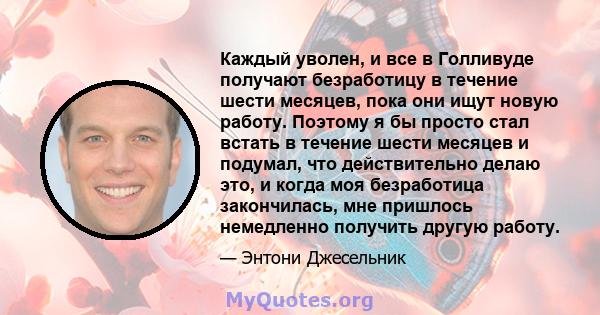 Каждый уволен, и все в Голливуде получают безработицу в течение шести месяцев, пока они ищут новую работу. Поэтому я бы просто стал встать в течение шести месяцев и подумал, что действительно делаю это, и когда моя