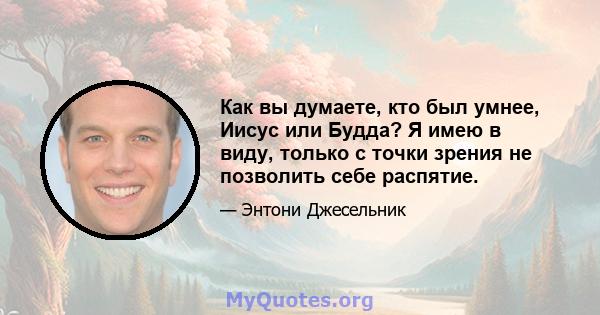 Как вы думаете, кто был умнее, Иисус или Будда? Я имею в виду, только с точки зрения не позволить себе распятие.