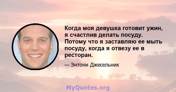 Когда моя девушка готовит ужин, я счастлив делать посуду. Потому что я заставляю ее мыть посуду, когда я отвезу ее в ресторан.