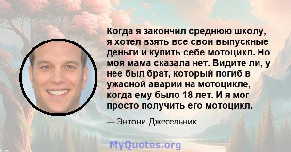 Когда я закончил среднюю школу, я хотел взять все свои выпускные деньги и купить себе мотоцикл. Но моя мама сказала нет. Видите ли, у нее был брат, который погиб в ужасной аварии на мотоцикле, когда ему было 18 лет. И я 