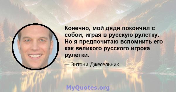 Конечно, мой дядя покончил с собой, играя в русскую рулетку. Но я предпочитаю вспомнить его как великого русского игрока рулетки.