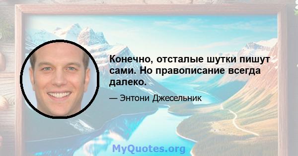 Конечно, отсталые шутки пишут сами. Но правописание всегда далеко.