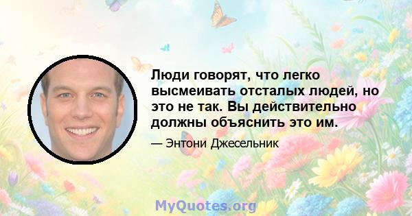 Люди говорят, что легко высмеивать отсталых людей, но это не так. Вы действительно должны объяснить это им.