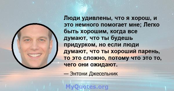 Люди удивлены, что я хорош, и это немного помогает мне; Легко быть хорошим, когда все думают, что ты будешь придурком, но если люди думают, что ты хороший парень, то это сложно, потому что это то, чего они ожидают.