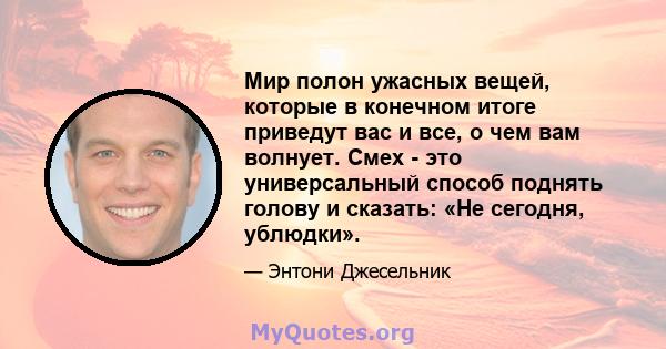 Мир полон ужасных вещей, которые в конечном итоге приведут вас и все, о чем вам волнует. Смех - это универсальный способ поднять голову и сказать: «Не сегодня, ублюдки».