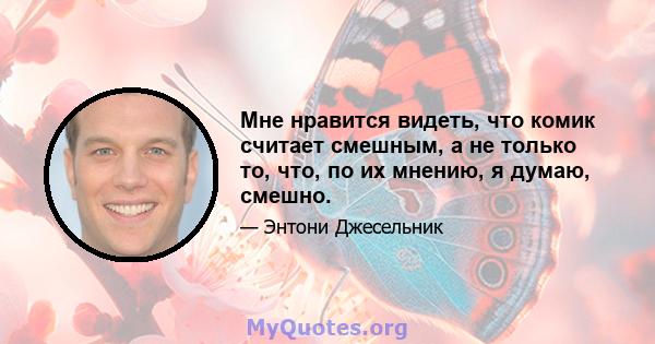 Мне нравится видеть, что комик считает смешным, а не только то, что, по их мнению, я думаю, смешно.