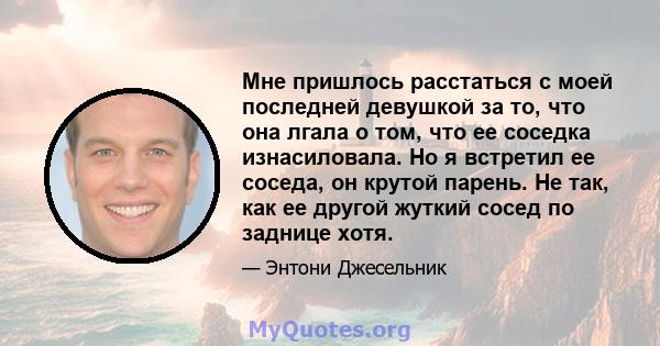 Мне пришлось расстаться с моей последней девушкой за то, что она лгала о том, что ее соседка изнасиловала. Но я встретил ее соседа, он крутой парень. Не так, как ее другой жуткий сосед по заднице хотя.