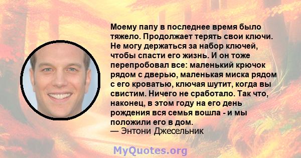 Моему папу в последнее время было тяжело. Продолжает терять свои ключи. Не могу держаться за набор ключей, чтобы спасти его жизнь. И он тоже перепробовал все: маленький крючок рядом с дверью, маленькая миска рядом с его 