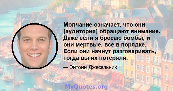 Молчание означает, что они [аудитория] обращают внимание. Даже если я бросаю бомбы, и они мертвые, все в порядке. Если они начнут разговаривать, тогда вы их потеряли.