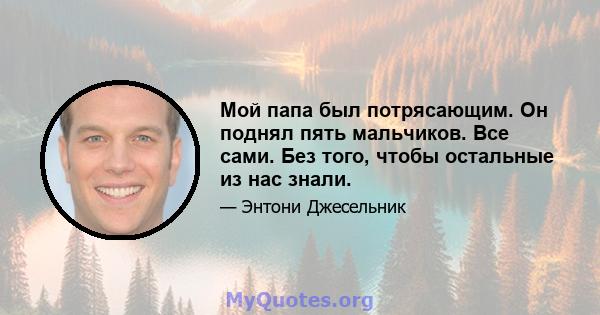 Мой папа был потрясающим. Он поднял пять мальчиков. Все сами. Без того, чтобы остальные из нас знали.