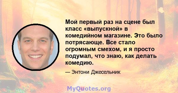 Мой первый раз на сцене был класс «выпускной» в комедийном магазине. Это было потрясающе. Все стало огромным смехом, и я просто подумал, что знаю, как делать комедию.